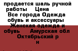 продается шаль ручной работы  › Цена ­ 1 300 - Все города Одежда, обувь и аксессуары » Женская одежда и обувь   . Амурская обл.,Октябрьский р-н